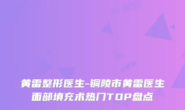黄雷整形医生-铜陵市黄雷医生面部填充术热门TOP盘点