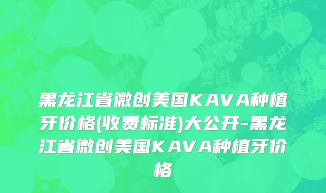 黑龙江省微创美国KAVA种植牙价格(收费标准)大公开-黑龙江省微创美国KAVA种植牙价格