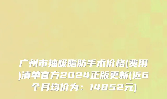 广州市抽吸脂肪手术价格(费用)清单官方2024正版更新(近6个月均价为：14852元)