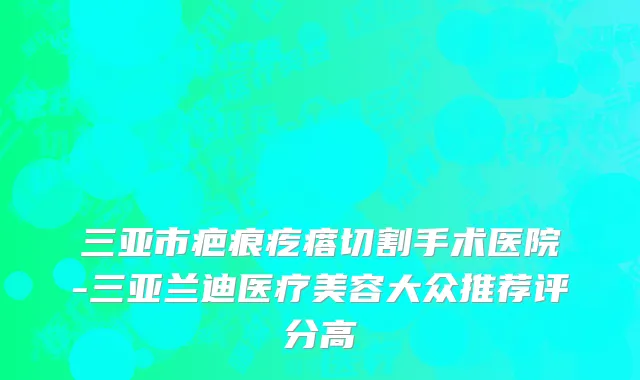 三亚市疤痕疙瘩切割手术医院-三亚兰迪医疗美容大众推荐评分高
