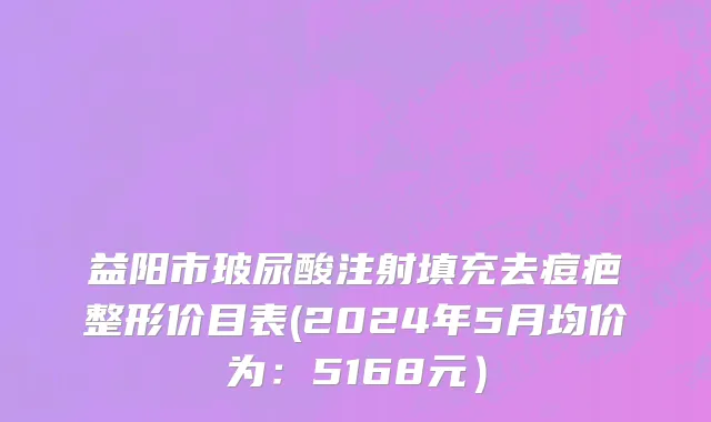益阳市玻尿酸注射填充去痘疤整形价目表(2024年5月均价为：5168元）