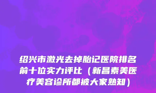 绍兴市激光去掉胎记医院排名前十位实力评比（新昌素美医疗美容诊所都被大家熟知）