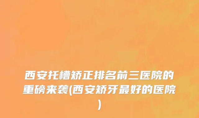 西安托槽矫正排名前三医院的重磅来袭(西安矫牙最好的医院)
