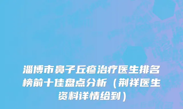 淄博市鼻子丘疹治疗医生排名榜前十佳盘点分析（荆祥医生资料详情给到）