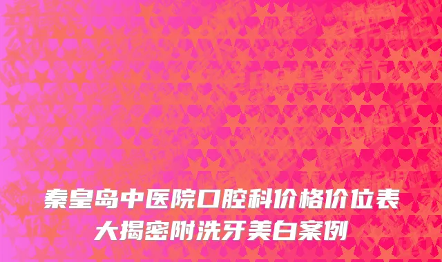 秦皇岛中医院口腔科价格价位表大揭密附洗牙美白案例