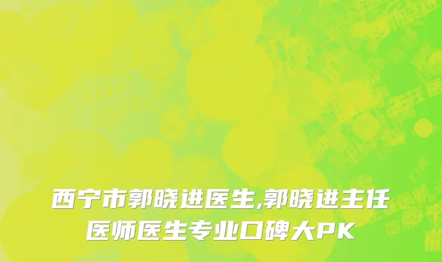 西宁市郭晓进医生,郭晓进主任医师医生专业口碑大PK