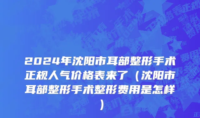 2024年沈阳市耳部整形手术正规人气价格表来了（沈阳市耳部整形手术整形费用是怎样）