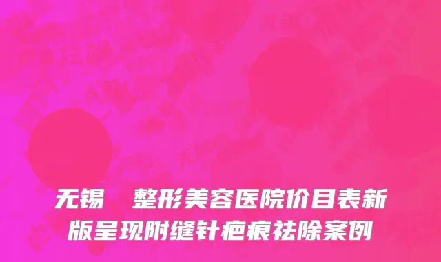 无锡渼璟整形美容医院价目表新版呈现附缝针疤痕祛除案例