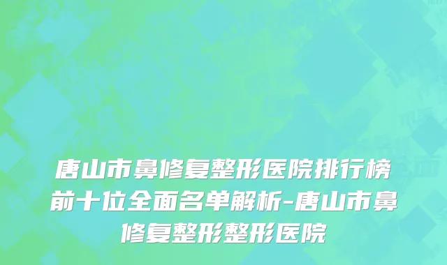 唐山市鼻修复整形医院排行榜前十位全面名单解析-唐山市鼻修复整形整形医院