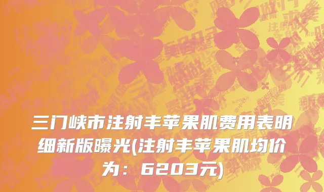 三门峡市注射丰苹果肌费用表明细新版曝光(注射丰苹果肌均价为：6203元)