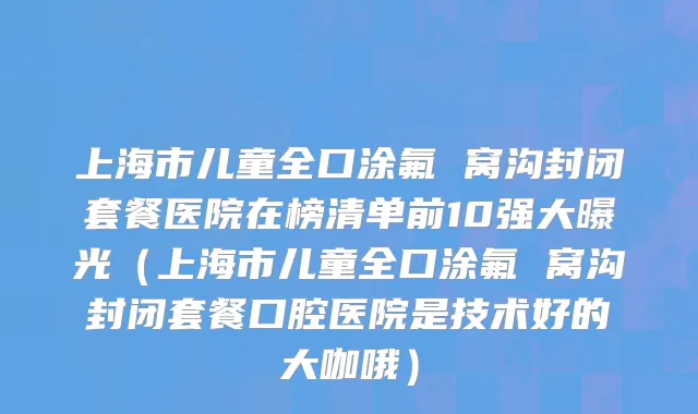 上海市儿童全口涂氟 窝沟封闭套餐医院在榜清单前10强大曝光（上海市儿童全口涂氟 窝沟封闭套餐口腔医院是技术好的大咖哦）