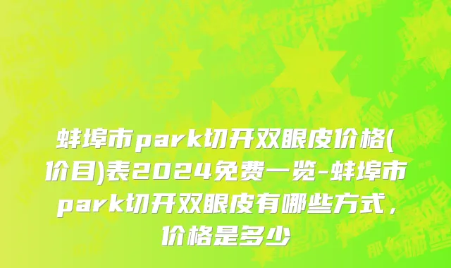 蚌埠市park切开双眼皮价格(价目)表2024免费一览-蚌埠市park切开双眼皮有哪些方式，价格是多少