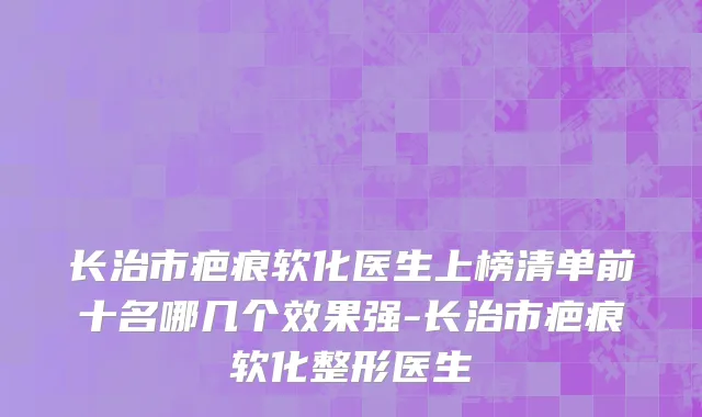 长治市疤痕软化医生上榜清单前十名哪几个效果强-长治市疤痕软化整形医生