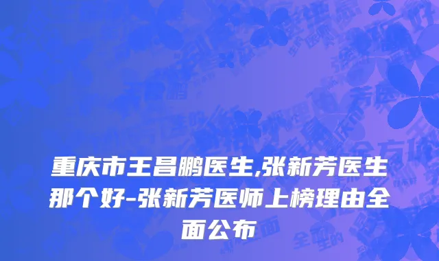 重庆市王昌鹏医生,张新芳医生那个好-张新芳医师上榜理由全面公布