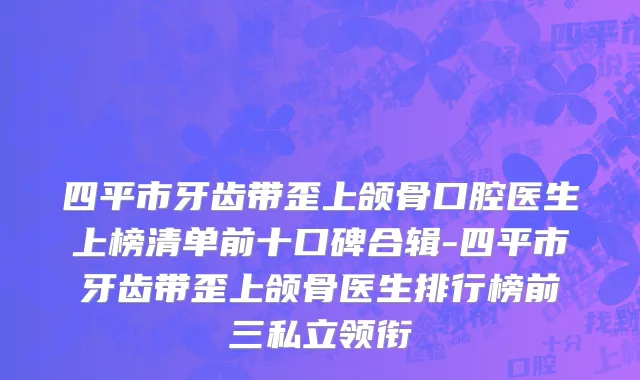 四平市牙齿带歪上颌骨口腔医生上榜清单前十口碑合辑-四平市牙齿带歪上颌骨医生排行榜前三私立领衔