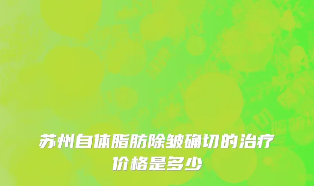苏州自体脂肪除皱确切的治疗价格是多少