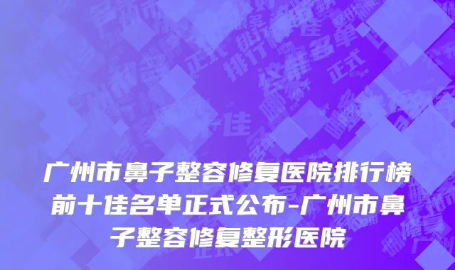 广州市鼻子整容修复医院排行榜前十佳名单正式公布-广州市鼻子整容修复整形医院