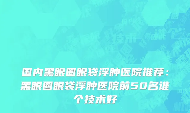 国内黑眼圈眼袋浮肿医院推荐：黑眼圈眼袋浮肿医院前50名谁个技术好