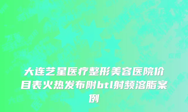 大连艺星医疗整形美容医院价目表火热发布附btl射频溶脂案例