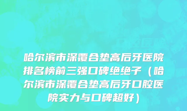 哈尔滨市深覆合垫高后牙医院排名榜前三强口碑绝绝子（哈尔滨市深覆合垫高后牙口腔医院实力与口碑超好）