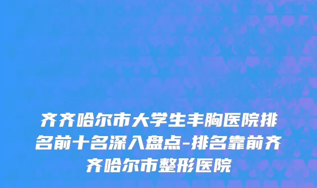 齐齐哈尔市大学生丰胸医院排名前十名深入盘点-排名靠前齐齐哈尔市整形医院