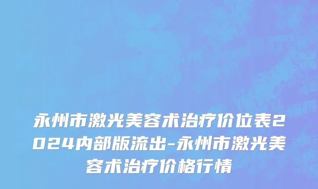 永州市激光美容术治疗价位表2024内部版流出-永州市激光美容术治疗价格行情