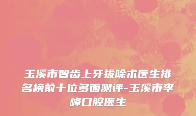 玉溪市智齿上牙拔除术医生排名榜前十位多面测评-玉溪市李峰口腔医生