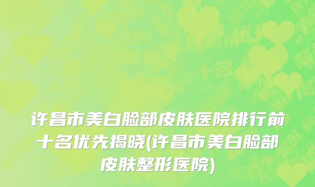 许昌市美白脸部皮肤医院排行前十名优先揭晓(许昌市美白脸部皮肤整形医院)