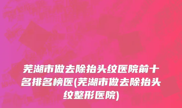 芜湖市做去除抬头纹医院前十名排名榜医(芜湖市做去除抬头纹整形医院)