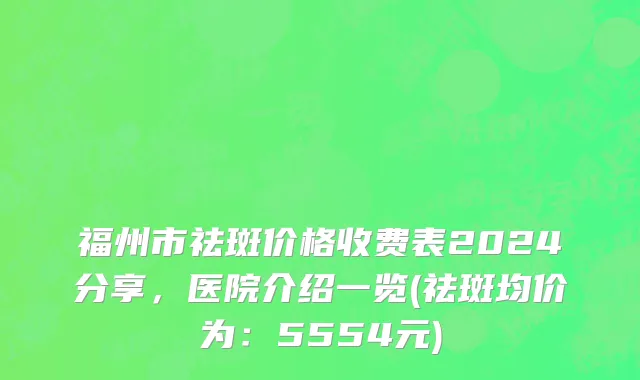 福州市祛斑价格收费表2024分享，医院介绍一览(祛斑均价为：5554元)
