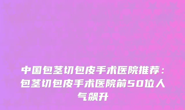 中国包茎切包皮手术医院推荐：包茎切包皮手术医院前50位人气飙升