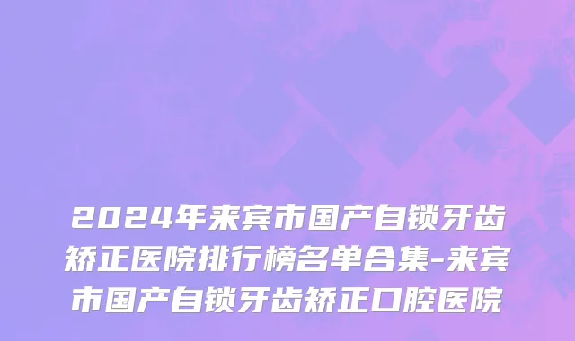 2024年来宾市国产自锁牙齿矫正医院排行榜名单合集-来宾市国产自锁牙齿矫正口腔医院