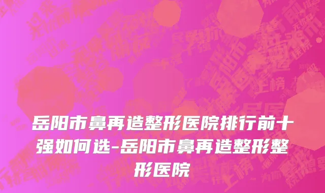 岳阳市鼻再造整形医院排行前十强如何选-岳阳市鼻再造整形整形医院