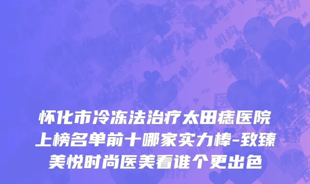 怀化市冷冻法治疗太田痣医院上榜名单前十哪家实力棒-致臻美悦时尚医美看谁个更出色