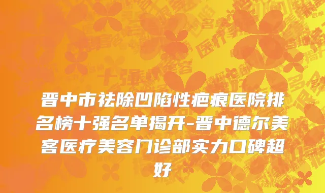 晋中市祛除凹陷性疤痕医院排名榜十强名单揭开-晋中德尔美客医疗美容门诊部实力口碑超好