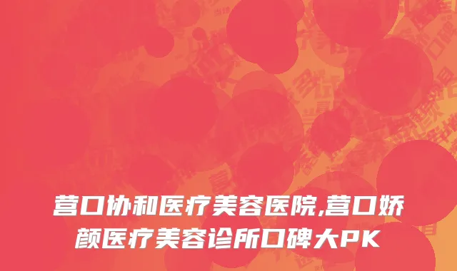 营口协和医疗美容医院,营口娇颜医疗美容诊所口碑大PK