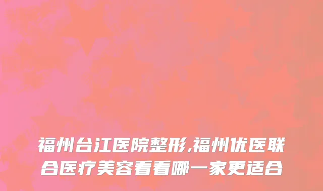 福州台江医院整形,福州优医联合医疗美容看看哪一家更适合