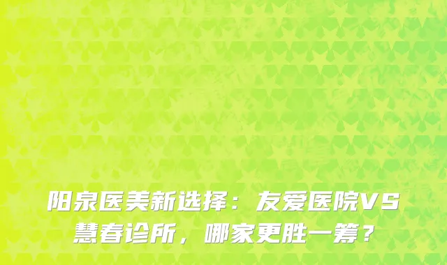 阳泉医美新选择：友爱医院VS慧春诊所，哪家更胜一筹？