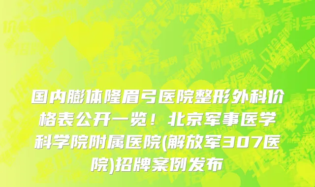 国内膨体隆眉弓医院整形外科价格表公开一览!北京军事医学科学院附属医院(解放军307医院)招牌案例发布