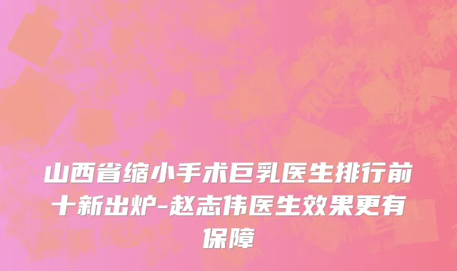 山西省缩小手术巨乳医生排行前十新出炉-赵志伟医生效果更有保障