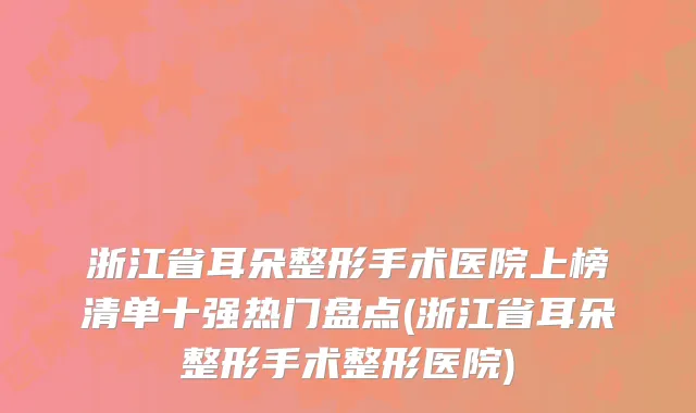 浙江省耳朵整形手术医院上榜清单十强热门盘点(浙江省耳朵整形手术整形医院)