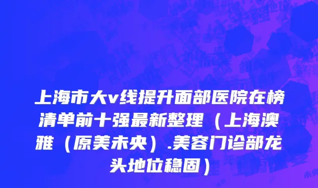 上海市大v线提升面部医院在榜清单前十强最新整理（上海澳雅（原美未央）.美容门诊部龙头地位稳固）