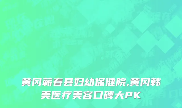 黄冈蕲春县妇幼保健院,黄冈韩美医疗美容口碑大PK