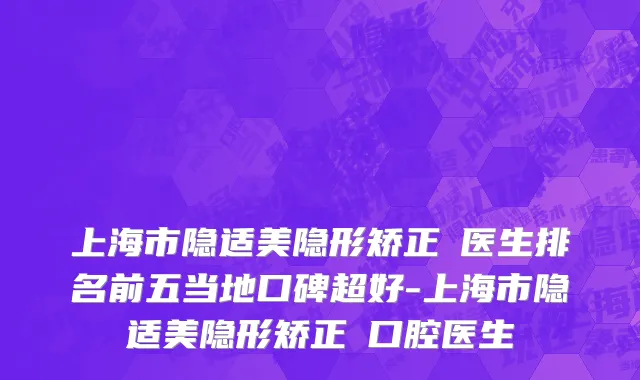 上海市隐适美隐形矫正 医生排名前五当地口碑超好-上海市隐适美隐形矫正 口腔医生