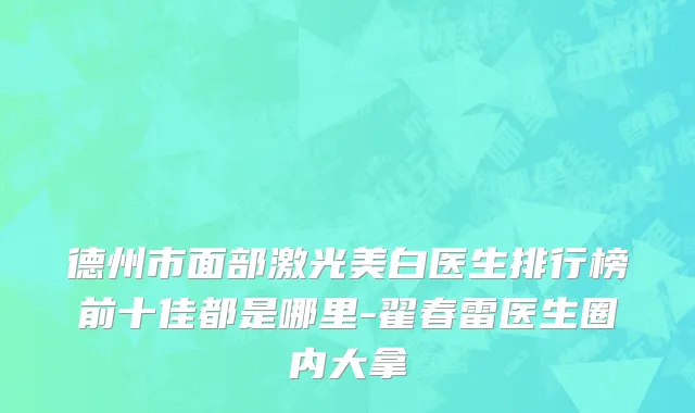 德州市面部激光美白医生排行榜前十佳都是哪里-翟春雷医生圈内大拿