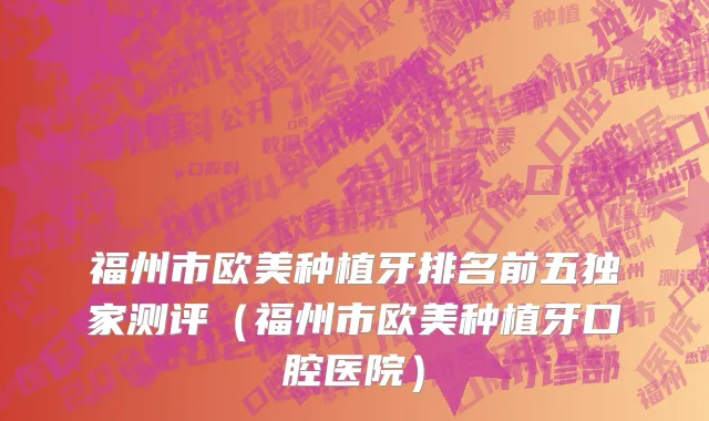 福州市欧美种植牙排名前五独家测评（福州市欧美种植牙口腔医院）