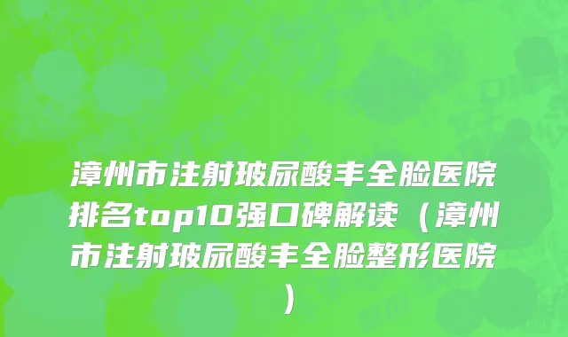 漳州市注射玻尿酸丰全脸医院排名top10强口碑解读（漳州市注射玻尿酸丰全脸整形医院）