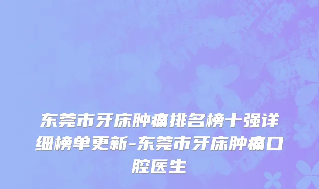 东莞市牙床肿痛排名榜十强详细榜单更新-东莞市牙床肿痛口腔医生