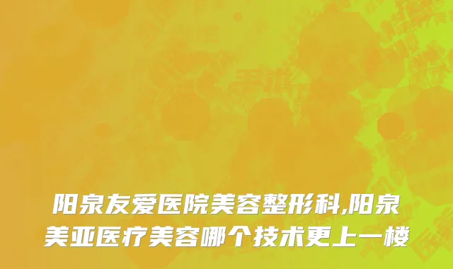 阳泉友爱医院美容整形科,阳泉美亚医疗美容哪个技术更上一楼