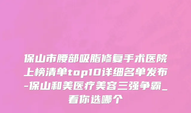 保山市腰部吸脂修复手术医院上榜清单top10详细名单发布-保山和美医疗美容三强争霸_看你选哪个
